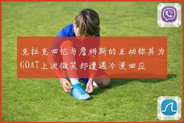 克拉克回忆与詹姆斯的互动称其为GOAT上次微笑却遭遇冷漠回应
