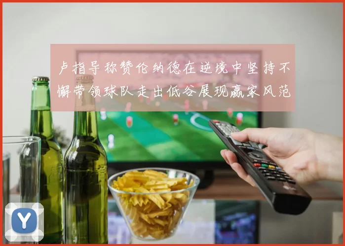 卢指导称赞伦纳德在逆境中坚持不懈带领球队走出低谷展现赢家风范