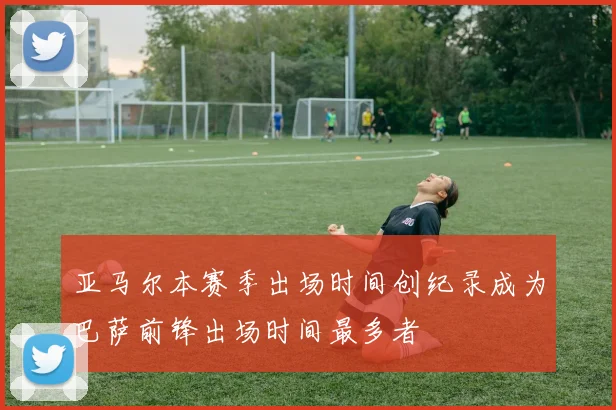 亚马尔本赛季出场时间创纪录成为巴萨前锋出场时间最多者