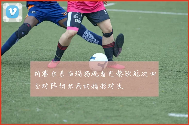 纳赛尔亲临现场观看巴黎欧冠次回合对阵切尔西的精彩对决