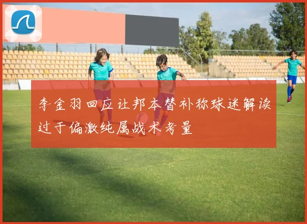 李金羽回应让邦本替补称球迷解读过于偏激纯属战术考量