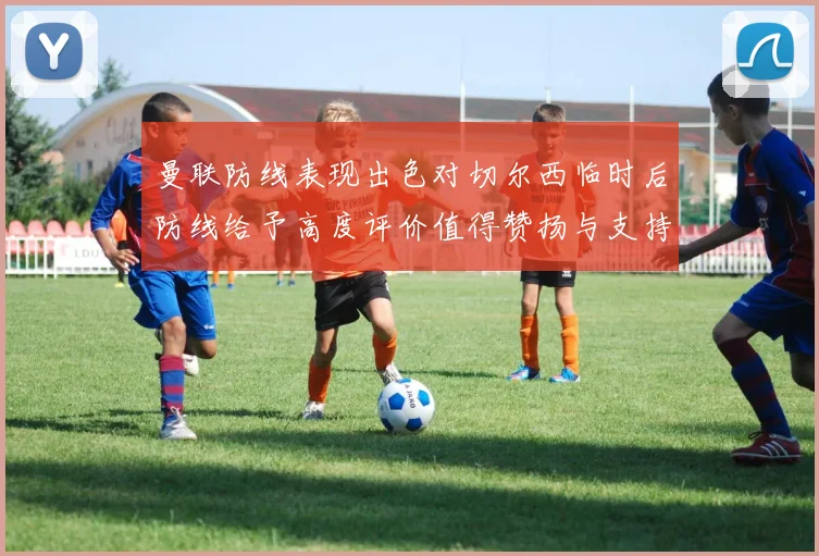 曼联防线表现出色对切尔西临时后防线给予高度评价值得赞扬与支持