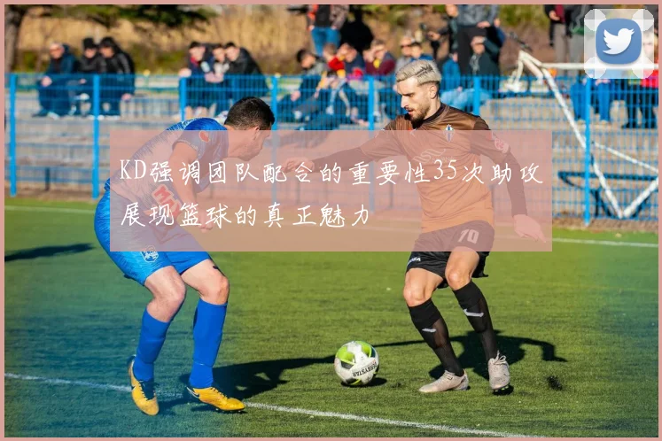 KD强调团队配合的重要性35次助攻展现篮球的真正魅力