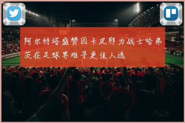 阿尔特塔盛赞因卡皮耶为战士哈弗茨在足球界难寻更佳人选