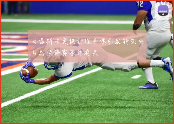 马雷斯卡更换社媒头像引发猜测或与恩佐停赛事件有关